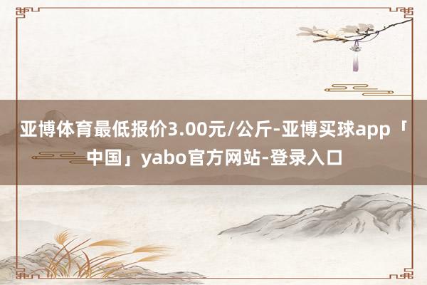 亚博体育最低报价3.00元/公斤-亚博买球app「中国」yabo官方网站-登录入口