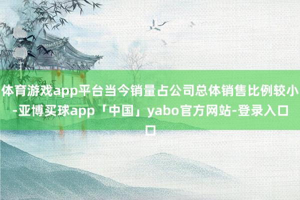 体育游戏app平台当今销量占公司总体销售比例较小-亚博买球app「中国」yabo官方网站-登录入口