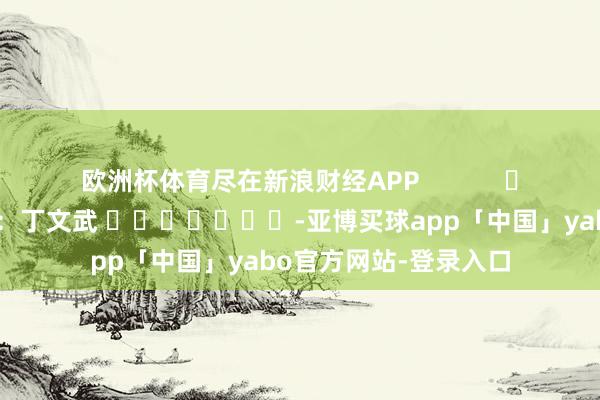 欧洲杯体育尽在新浪财经APP            						背负裁剪：丁文武 							-亚博买球app「中国」yabo官方网站-登录入口