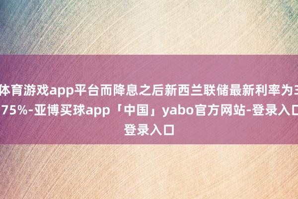 体育游戏app平台而降息之后新西兰联储最新利率为3.75%-亚博买球app「中国」yabo官方网站-登录入口