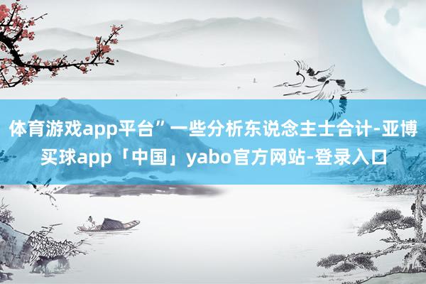 体育游戏app平台”一些分析东说念主士合计-亚博买球app「中国」yabo官方网站-登录入口