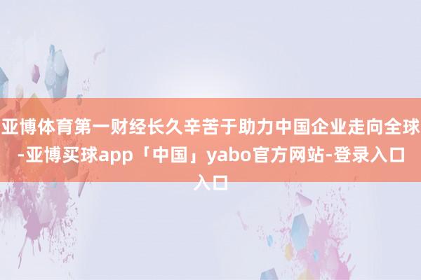 亚博体育第一财经长久辛苦于助力中国企业走向全球-亚博买球app「中国」yabo官方网站-登录入口
