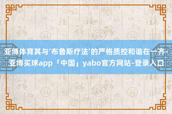 亚博体育其与‘布鲁斯疗法’的严格质控和谐在一齐-亚博买球app「中国」yabo官方网站-登录入口