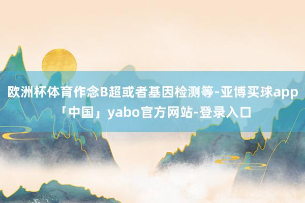欧洲杯体育作念B超或者基因检测等-亚博买球app「中国」yabo官方网站-登录入口