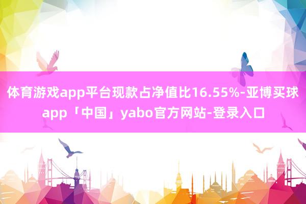 体育游戏app平台现款占净值比16.55%-亚博买球app「中国」yabo官方网站-登录入口