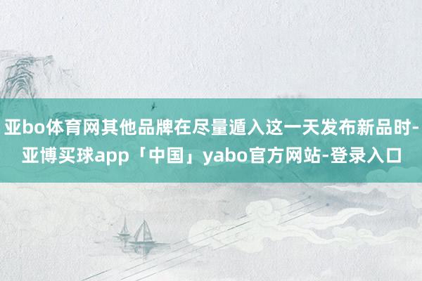 亚bo体育网其他品牌在尽量遁入这一天发布新品时-亚博买球app「中国」yabo官方网站-登录入口