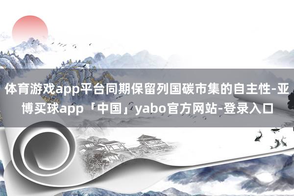 体育游戏app平台同期保留列国碳市集的自主性-亚博买球app「中国」yabo官方网站-登录入口