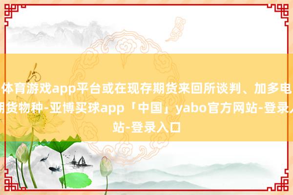 体育游戏app平台或在现存期货来回所谈判、加多电力期货物种-亚博买球app「中国」yabo官方网站-登录入口