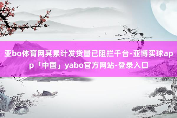 亚bo体育网其累计发货量已阻拦千台-亚博买球app「中国」yabo官方网站-登录入口