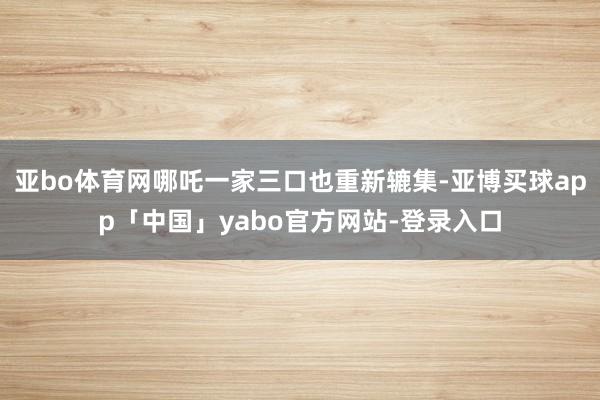 亚bo体育网哪吒一家三口也重新辘集-亚博买球app「中国」yabo官方网站-登录入口