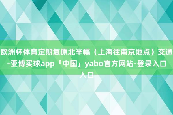 欧洲杯体育定期复原北半幅（上海往南京地点）交通-亚博买球app「中国」yabo官方网站-登录入口