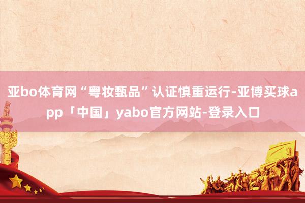亚bo体育网“粤妆甄品”认证慎重运行-亚博买球app「中国」yabo官方网站-登录入口