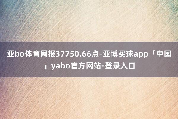 亚bo体育网报37750.66点-亚博买球app「中国」yabo官方网站-登录入口