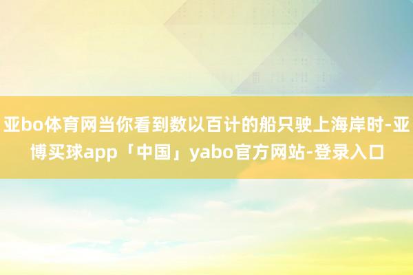 亚bo体育网当你看到数以百计的船只驶上海岸时-亚博买球app「中国」yabo官方网站-登录入口