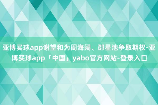 亚博买球app谢望和为周海阔、邵星池争取期权-亚博买球app「中国」yabo官方网站-登录入口