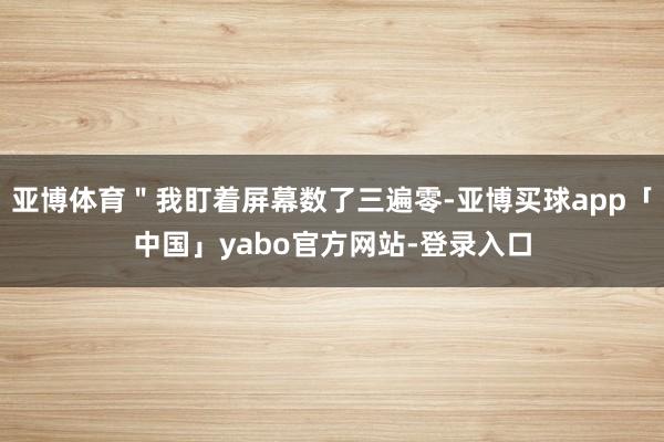 亚博体育＂我盯着屏幕数了三遍零-亚博买球app「中国」yabo官方网站-登录入口