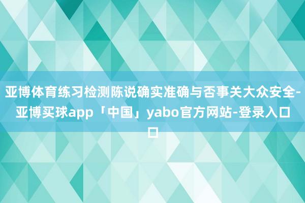 亚博体育练习检测陈说确实准确与否事关大众安全-亚博买球app「中国」yabo官方网站-登录入口