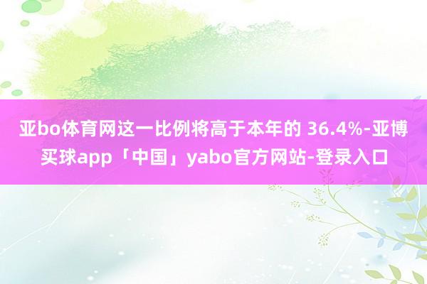 亚bo体育网这一比例将高于本年的 36.4%-亚博买球app「中国」yabo官方网站-登录入口