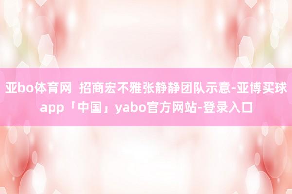 亚bo体育网  招商宏不雅张静静团队示意-亚博买球app「中国」yabo官方网站-登录入口