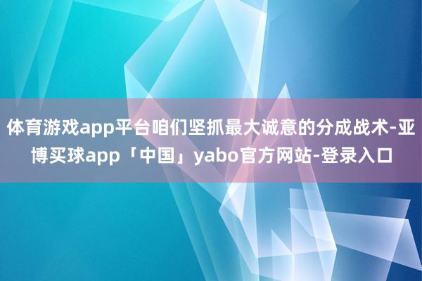 体育游戏app平台咱们坚抓最大诚意的分成战术-亚博买球app「中国」yabo官方网站-登录入口