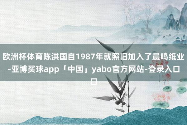 欧洲杯体育陈洪国自1987年就照旧加入了晨鸣纸业-亚博买球app「中国」yabo官方网站-登录入口
