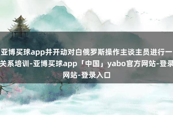 亚博买球app并开动对白俄罗斯操作主谈主员进行一系列关系培训-亚博买球app「中国」yabo官方网站-登录入口
