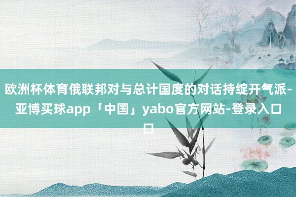 欧洲杯体育俄联邦对与总计国度的对话持绽开气派-亚博买球app「中国」yabo官方网站-登录入口
