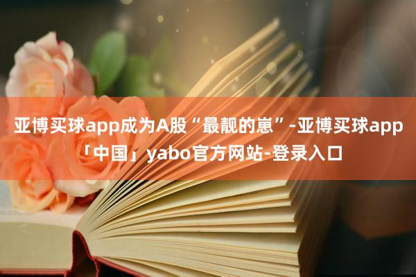 亚博买球app成为A股“最靓的崽”-亚博买球app「中国」yabo官方网站-登录入口