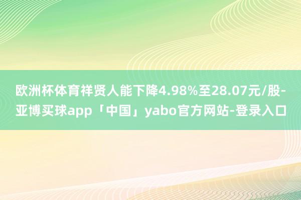 欧洲杯体育祥贤人能下降4.98%至28.07元/股-亚博买球app「中国」yabo官方网站-登录入口