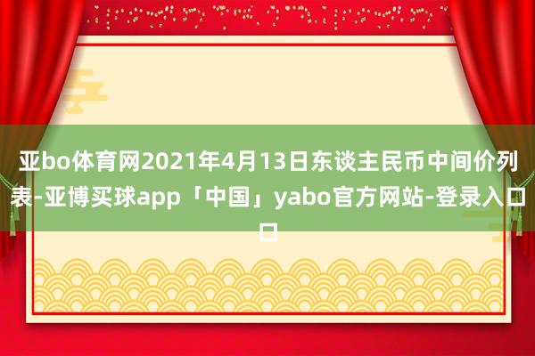 亚bo体育网2021年4月13日东谈主民币中间价列表-亚博买球app「中国」yabo官方网站-登录入口
