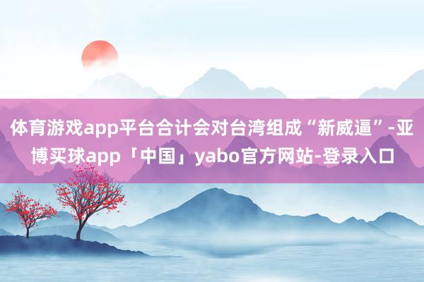 体育游戏app平台合计会对台湾组成“新威逼”-亚博买球app「中国」yabo官方网站-登录入口