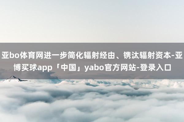 亚bo体育网进一步简化辐射经由、镌汰辐射资本-亚博买球app「中国」yabo官方网站-登录入口