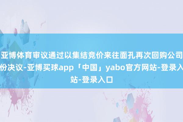 亚博体育审议通过以集结竞价来往面孔再次回购公司股份决议-亚博买球app「中国」yabo官方网站-登录入口
