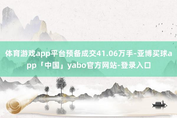 体育游戏app平台预备成交41.06万手-亚博买球app「中国」yabo官方网站-登录入口