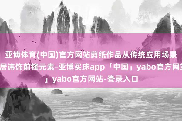 亚博体育(中国)官方网站剪纸作品从传统应用场景变为当代家居讳饰前锋元素-亚博买球app「中国」yabo官方网站-登录入口
