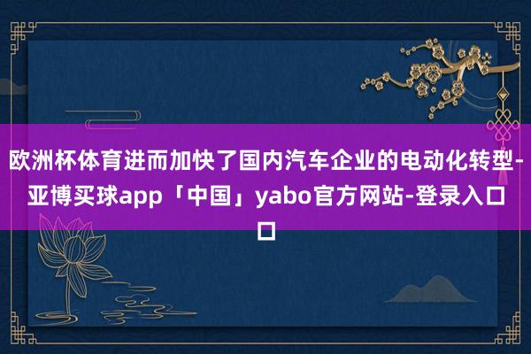 欧洲杯体育进而加快了国内汽车企业的电动化转型-亚博买球app「中国」yabo官方网站-登录入口