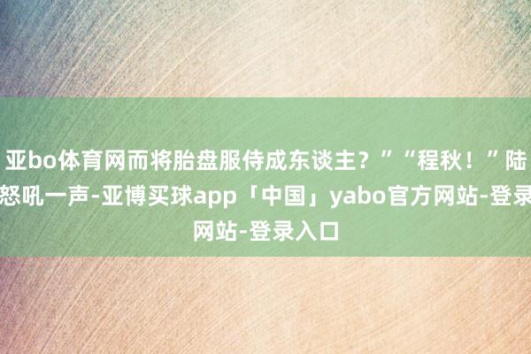 亚bo体育网而将胎盘服侍成东谈主？”“程秋！”陆景辉怒吼一声-亚博买球app「中国」yabo官方网站-登录入口