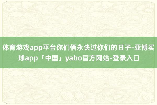 体育游戏app平台你们俩永诀过你们的日子-亚博买球app「中国」yabo官方网站-登录入口