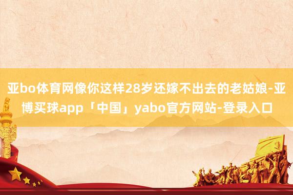 亚bo体育网像你这样28岁还嫁不出去的老姑娘-亚博买球app「中国」yabo官方网站-登录入口