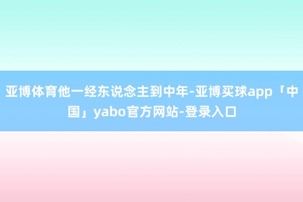 亚博体育他一经东说念主到中年-亚博买球app「中国」yabo官方网站-登录入口