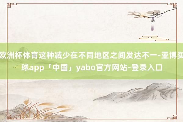 欧洲杯体育这种减少在不同地区之间发达不一-亚博买球app「中国」yabo官方网站-登录入口