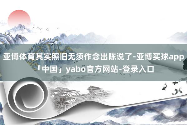 亚博体育其实照旧无须作念出陈说了-亚博买球app「中国」yabo官方网站-登录入口
