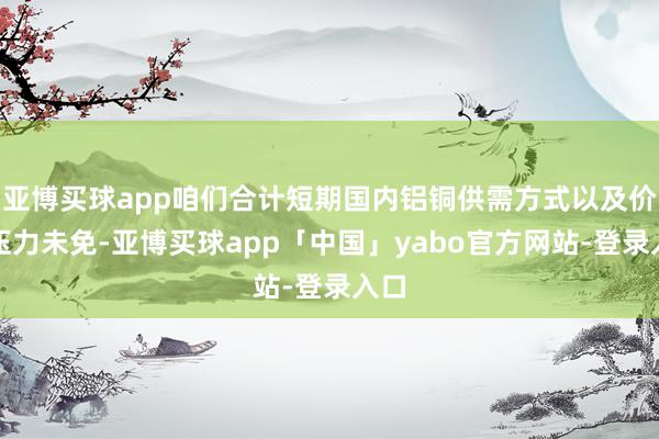亚博买球app咱们合计短期国内铝铜供需方式以及价钱压力未免-亚博买球app「中国」yabo官方网站-登录入口