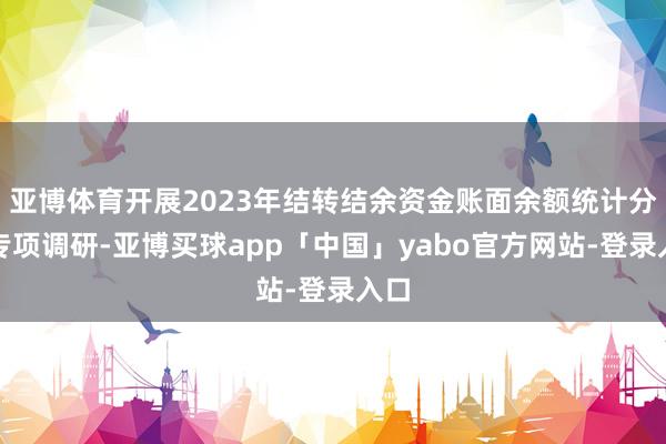 亚博体育开展2023年结转结余资金账面余额统计分析专项调研-亚博买球app「中国」yabo官方网站-登录入口
