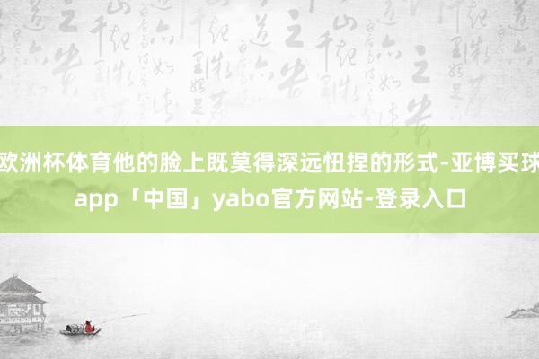 欧洲杯体育他的脸上既莫得深远忸捏的形式-亚博买球app「中国」yabo官方网站-登录入口