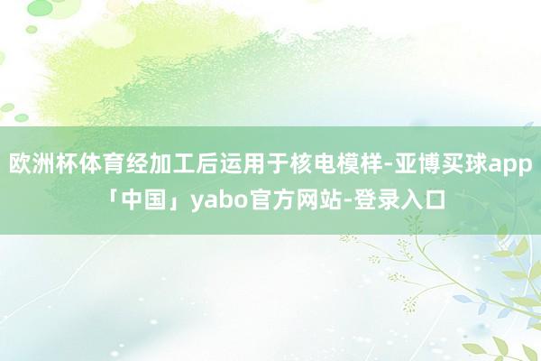 欧洲杯体育经加工后运用于核电模样-亚博买球app「中国」yabo官方网站-登录入口