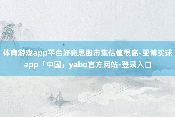 体育游戏app平台好意思股市集估值很高-亚博买球app「中国」yabo官方网站-登录入口
