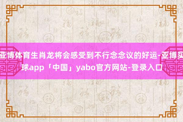 亚博体育生肖龙将会感受到不行念念议的好运-亚博买球app「中国」yabo官方网站-登录入口