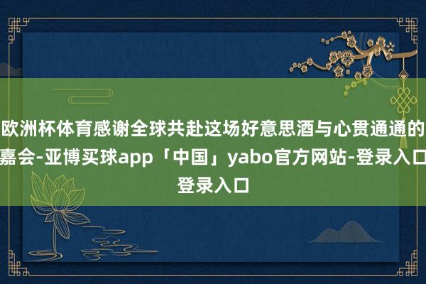 欧洲杯体育感谢全球共赴这场好意思酒与心贯通通的嘉会-亚博买球app「中国」yabo官方网站-登录入口