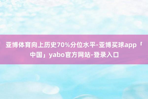 亚博体育向上历史70%分位水平-亚博买球app「中国」yabo官方网站-登录入口